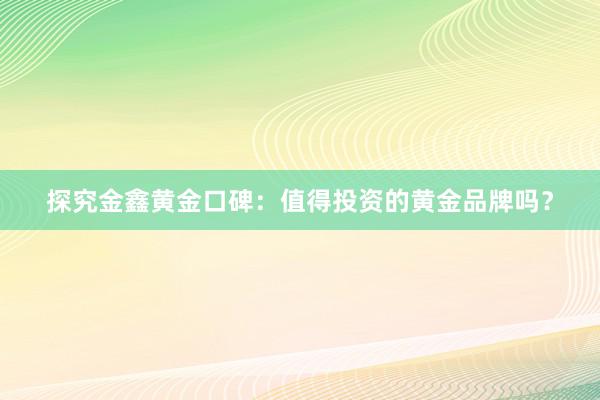 探究金鑫黄金口碑：值得投资的黄金品牌吗？