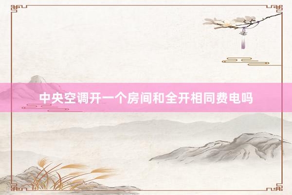 中央空调开一个房间和全开相同费电吗