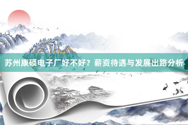 苏州康硕电子厂好不好？薪资待遇与发展出路分析