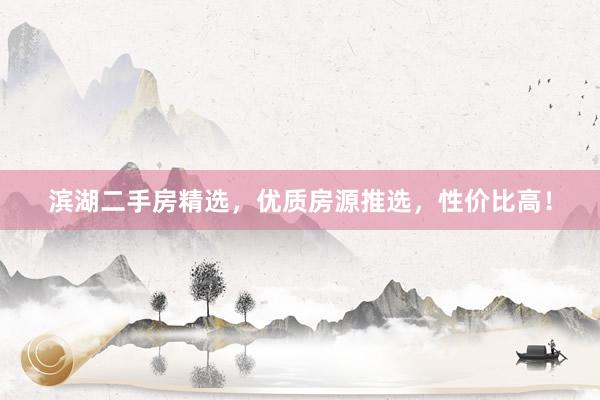 滨湖二手房精选，优质房源推选，性价比高！